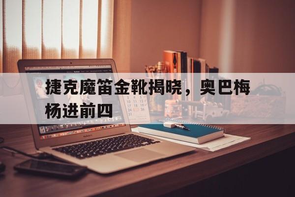 关于捷克魔笛金靴揭晓，奥巴梅杨进前四的信息