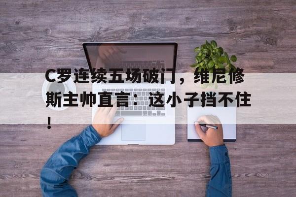 C罗连续五场破门，维尼修斯主帅直言：这小子挡不住！