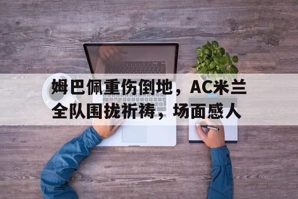 姆巴佩重伤倒地，AC米兰全队围拢祈祷，场面感人陕北肃反郭洪涛的下场